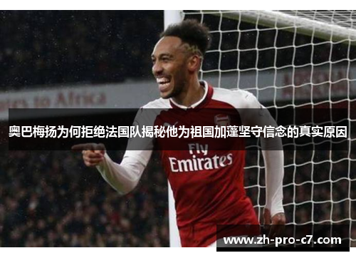 奥巴梅扬为何拒绝法国队揭秘他为祖国加蓬坚守信念的真实原因