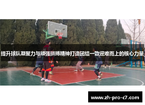 提升球队凝聚力与顽强拼搏精神打造团结一致迎难而上的核心力量