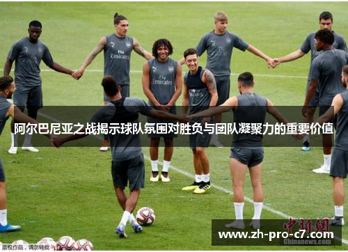 阿尔巴尼亚之战揭示球队氛围对胜负与团队凝聚力的重要价值