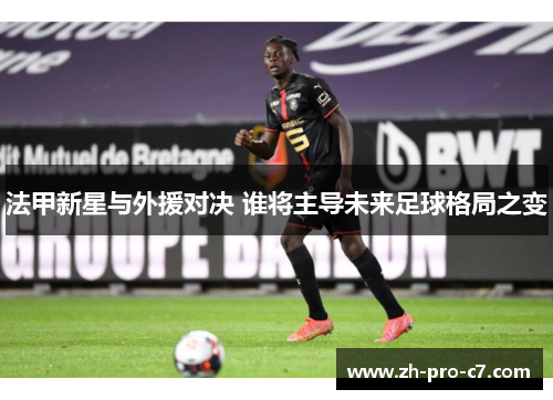 法甲新星与外援对决 谁将主导未来足球格局之变