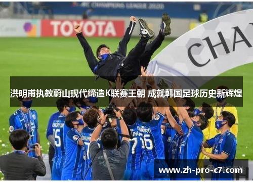洪明甫执教蔚山现代缔造K联赛王朝 成就韩国足球历史新辉煌 洪明甫执教蔚山现代缔造K联赛王朝 成就韩国足球历史新辉煌