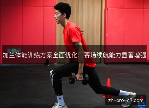 加兰体能训练方案全面优化,赛场续航能力显著增强 加兰体能训练方案全面优化,赛场续航能力显著增强